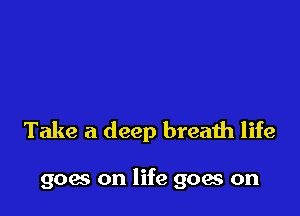 Take a deep breath life

goes on life goes on