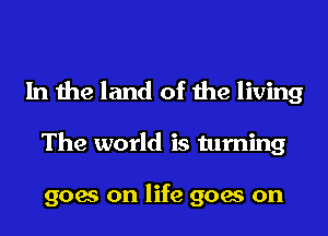 In the land of the living

The world is turning

goes on life goes on