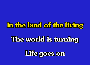 In the land of the living

The world is turning

Life goes on