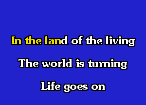 In the land of the living

The world is turning

Life goes on