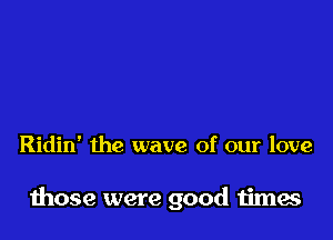 Ridin' the wave of our love

those were good 1imes