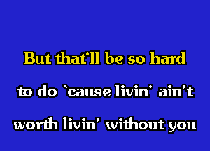 But that'll be so hard
to do bause livin' ain't

worth livin' without you