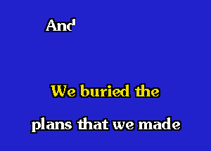 We buried the

plans that we made