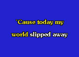 Cause today my

world slipped away