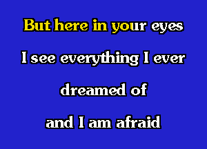 But here in your eyes

I see everything I ever
dreamed of

and I am afraid