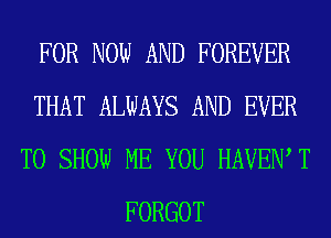 FOR NOW AND FOREVER
THAT ALWAYS AND EVER
TO SHOW ME YOU HAVEN T
FORGOT