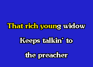 That rich young widow

Keeps talkin' to

the preacher