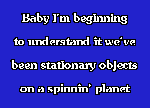 Baby I'm beginning
to understand it we've
been stationary objects

on a spinnin' planet