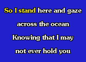 So I stand here and gaze
across the ocean
Knowing that I may

not ever hold you