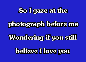 So I gaze at the
photograph before me
Wondering if you still

believe I love you