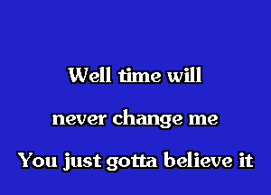 Well time will

never change me

You just gotta believe it