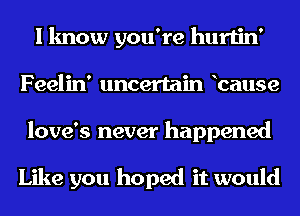 I know you're hurtin'
Feelin' uncertain bause
love's never happened

Like you hoped it would