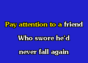 Pay attention to a friend
Who swore he'd

never fall again