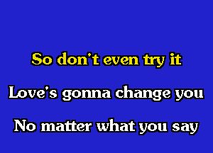 So don't even try it
Love's gonna change you

No matter what you say