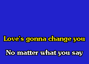 Love's gonna change you

No matter what you say