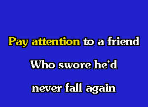 Pay attention to a friend
Who swore he'd

never fall again