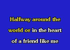 Halfway around the

world or in the heart

of a friend like me