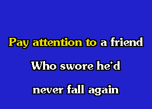 Pay attention to a friend
Who swore he'd

never fall again