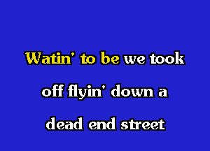 Watin' to be we took

off flyin' down a

dead end street