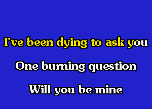 I've been dying to ask you
One burning question

Will you be mine