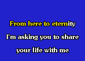 From here to eternity
I'm asking you to share

your life with me