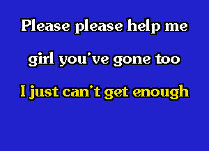 Please please help me
girl you've gone too

I just can't get enough