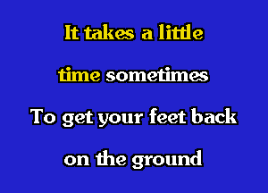 It takes a little
time sometimes

To get your feet back

on the ground I