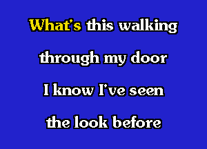 What's this walking
1hrough my door

I know I've seen

the look before I