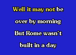 Well it may not be
over by morning

But Rome wasn't

built in a day