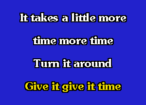 It takes a little more
time more time
Tum it around

Give it give it time