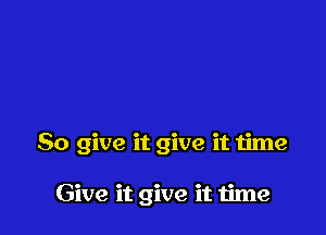 So give it give it time

Give it give it time