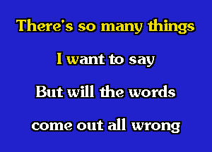 There's so many things
I want to say

But will the words

come out all wrong