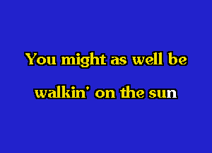 You might as well be

walkin' on the sun