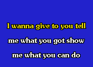 I wanna give to you tell
me what you got show

me what you can do