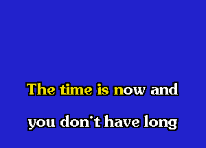 The time is now and

you don't have long