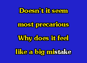 Doesn't it seem

most precarious

Why doas it feel

like a big mistake I