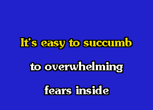 It's easy to succumb

to overwhelming

fears inside