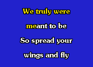 We truly were

meant to be

So spread your

wings and fly