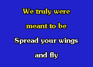 We truly were

meant to be

Spread your wings

and fly