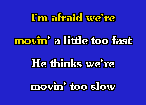 I'm afraid we're

movin' a litde too fast

He thinks we're

movin' too slow