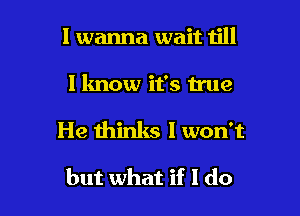 I wanna wait till

I lmow it's true

He thinks I won't

but what if I do