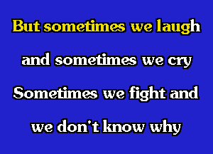 But sometimes we laugh
and sometimes we cry
Sometimes we fight and

we don't know why
