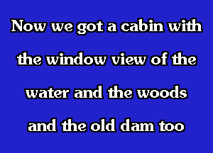 Now we got a cabin with
the window view of the
water and the woods

and the old dam too