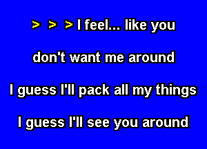 z, ) I feel... like you

don't want me around

I guess I'll pack all my things

I guess I'll see you around