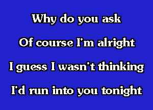 Why do you ask
Of course I'm alright
I guess I wasn't thinking

I'd run into you tonight