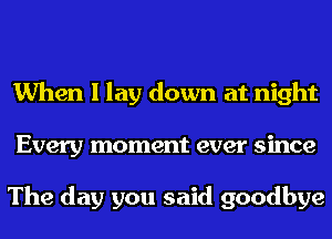 When I lay down at night
Every moment ever since

The day you said goodbye