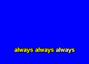 always always always