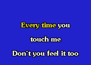 Every me you

touch me

Don't you feel it too