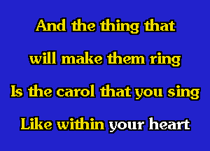 And the thing that
will make them ring
Is the carol that you sing

Like within your heart