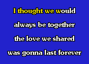 I thought we would
always be together
the love we shared

was gonna last forever